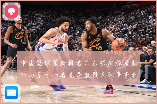 中国篮球最新排名广东深圳稳居前四七至十一名竞争激烈五队争夺北专题观察-深度解析