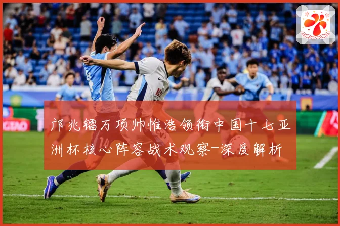 邝兆镭万项帅惟浩领衔中国十七亚洲杯核心阵容战术观察-深度解析
