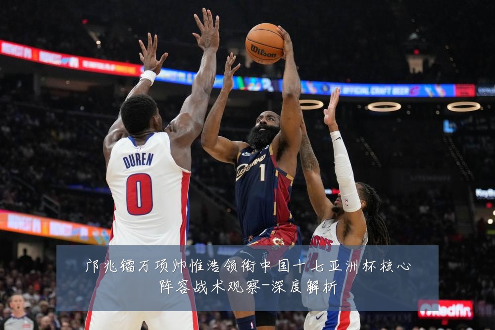 邝兆镭万项帅惟浩领衔中国十七亚洲杯核心阵容战术观察-深度解析